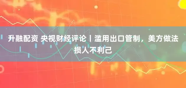 升融配资 央视财经评论丨滥用出口管制，美方做法损人不利己