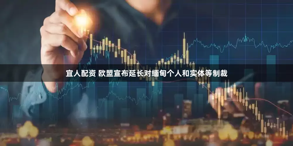 宜人配资 欧盟宣布延长对缅甸个人和实体等制裁
