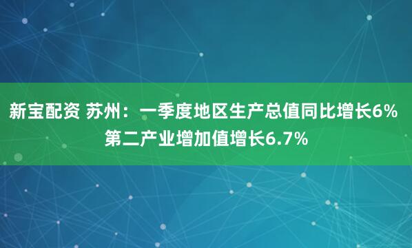 新宝配资 苏州：一季度地区生产总值同比增长6% 第二产业增加值增长6.7%