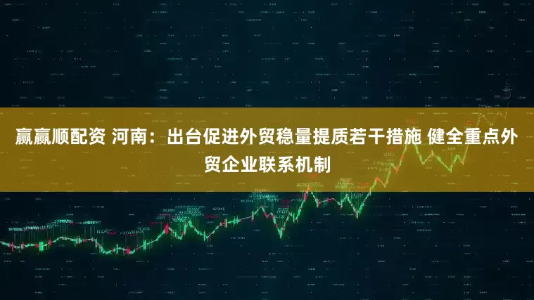 赢赢顺配资 河南：出台促进外贸稳量提质若干措施 健全重点外贸企业联系机制