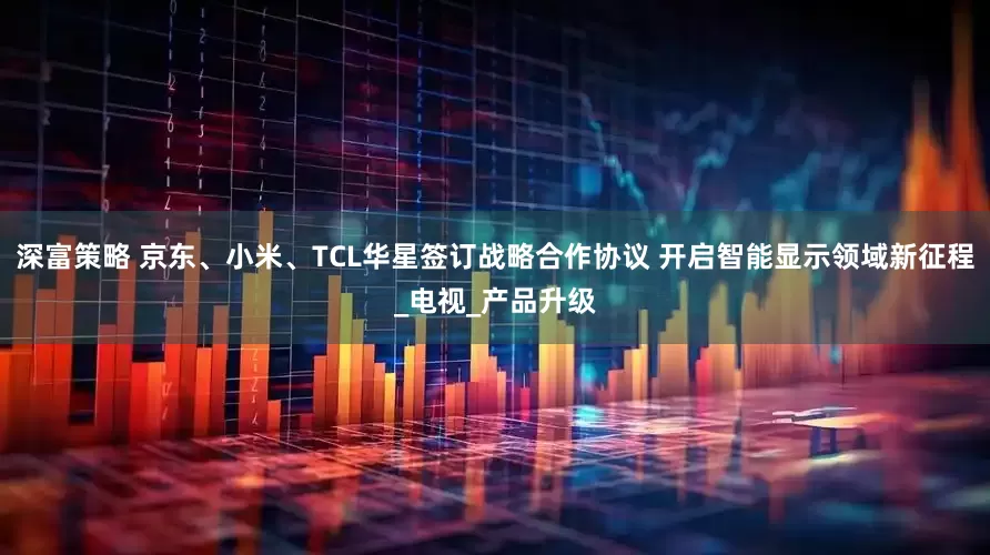 深富策略 京东、小米、TCL华星签订战略合作协议 开启智能显示领域新征程_电视_产品升级