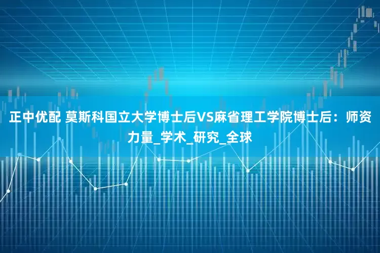 正中优配 莫斯科国立大学博士后VS麻省理工学院博士后：师资力量_学术_研究_全球