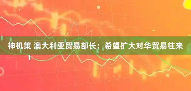 神机策 澳大利亚贸易部长：希望扩大对华贸易往来