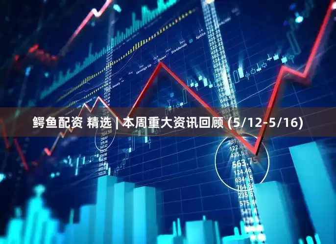 鳄鱼配资 精选 | 本周重大资讯回顾 (5/12-5/16)