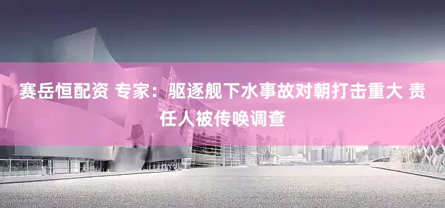 赛岳恒配资 专家：驱逐舰下水事故对朝打击重大 责任人被传唤调查