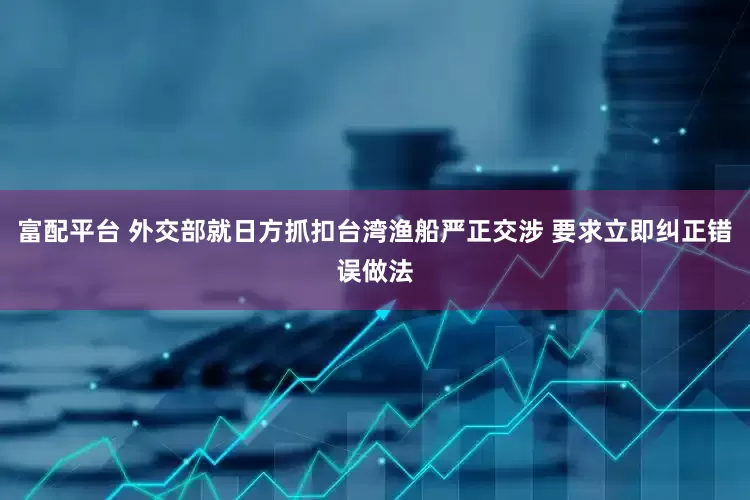 富配平台 外交部就日方抓扣台湾渔船严正交涉 要求立即纠正错误做法