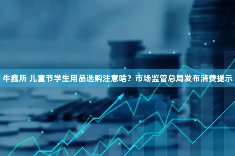 牛鑫所 儿童节学生用品选购注意啥？市场监管总局发布消费提示