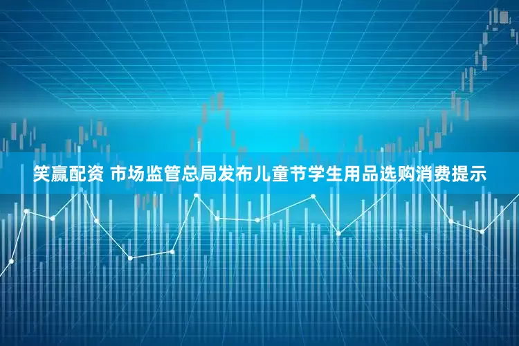笑赢配资 市场监管总局发布儿童节学生用品选购消费提示