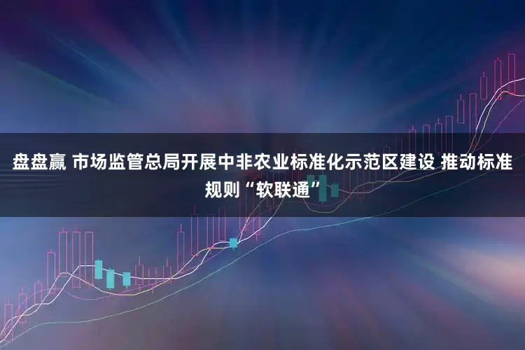 盘盘赢 市场监管总局开展中非农业标准化示范区建设 推动标准规则“软联通”