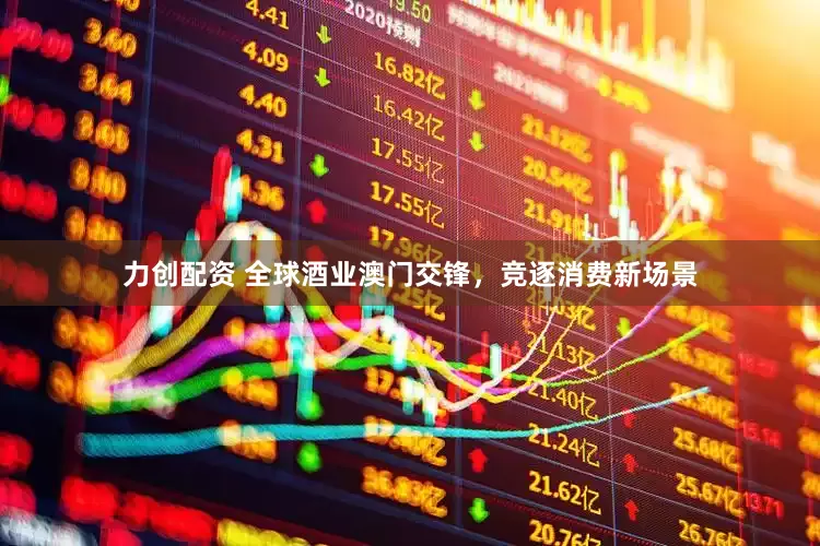 力创配资 全球酒业澳门交锋，竞逐消费新场景