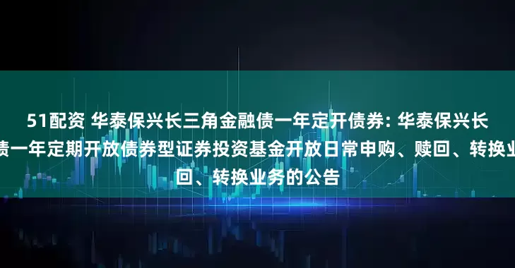 51配资 华泰保兴长三角金融债一年定开债券: 华泰保兴长三角金融债一年定期开放债券型证券投资基金开放日常申购、赎回、转换业务的公告