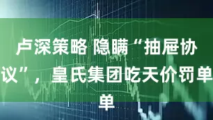 卢深策略 隐瞒“抽屉协议”，皇氏集团吃天价罚单