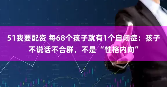 51我要配资 每68个孩子就有1个自闭症：孩子不说话不合群，不是 “性格内向”