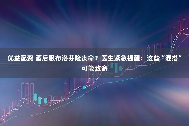 优益配资 酒后服布洛芬险丧命？医生紧急提醒：这些“混搭”可能致命